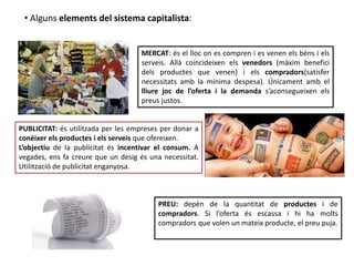 MERCAT: és el lloc on es compren i es venen els béns i els
serveis. Allà coincideixen els venedors (màxim benefici
dels productes que venen) i els compradors(satisfer
necessitats amb la mínima despesa). Únicament amb el
lliure joc de l’oferta i la demanda s’aconsegueixen els
preus justos.
PUBLICITAT: és utilitzada per les empreses per donar a
conèixer els productes i els serveis que ofereixen.
L’objectiu de la publicitat és incentivar el consum. A
vegades, ens fa creure que un desig és una necessitat.
Utilització de publicitat enganyosa.
PREU: depèn de la quantitat de productes i de
compradors. Si l’oferta és escassa i hi ha molts
compradors que volen un mateix producte, el preu puja.
• Alguns elements del sistema capitalista:
 