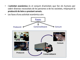 • L’activitat econòmica és el conjunt d'activitats que fan els humans per
cobrir diverses necessitats de les persones o de les societats, mitjançant la
producció de béns o prestant serveis.
• Les fases d’una activitat econòmica són:
Fases
Producció Comercialització Consum
 