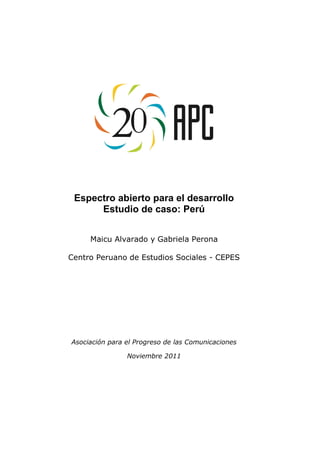Espectro abierto para el desarrollo
      Estudio de caso: Perú


     Maicu Alvarado y Gabriela Perona

Centro Peruano de Estudios Sociales - CEPES




Asociación para el Progreso de las Comunicaciones

                Noviembre 2011
 