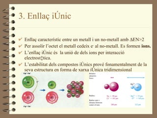 3 . Enllaç iònic Enllaç característic entre un metall i un no-metall amb   EN>2 Per assolir l’octet el metall cedeix e -  al no-metall. Es formen  ions. L’enllaç iònic és  la unió de dels ions per interacció electrostàtica. L’estabilitat dels compostos iònics prové fonamentalment de la seva estructura en forma de xarxa iònica tridimensional 