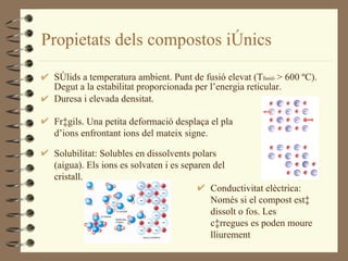 Propietats dels compostos iònics Sòlids a temperatura ambient. Punt de fusió elevat (T fusió  > 600 ºC). Degut a la estabilitat proporcionada per l’energia reticular. Duresa i elevada densitat. Fràgils. Una petita deformació desplaça el pla d’ions enfrontant ions del mateix signe. Solubilitat: Solubles en dissolvents polars (aigua). Els ions es solvaten i es separen del cristall. Conductivitat elèctrica: Només si el compost està dissolt o fos. Les càrregues es poden moure lliurement 