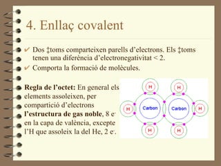 4 . Enllaç covalent Dos àtoms comparteixen parells d’electrons. Els àtoms tenen una diferència d’electronegativitat < 2. Comporta la formació de molècules. Regla de l’octet:  En general els elements assoleixen, per compartició d’electrons  l’estructura de gas noble , 8 e -  en la capa de valència, excepte l’H que assoleix la del He, 2 e - . 