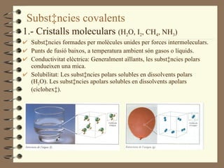 Substàncies covalents 1.- Cristalls moleculars  (H 2 O, I 2 , CH 4 , NH 3 ) Substàncies formades per molècules unides per forces intermoleculars. Punts de fusió baixos, a temperatura ambient són gasos o líquids. Conductivitat elèctrica: Generalment aïllants, les substàncies polars condueixen una mica. Solubilitat: Les substàncies polars solubles en dissolvents polars (H 2 O). Les substàncies apolars solubles en dissolvents apolars (ciclohexà).  