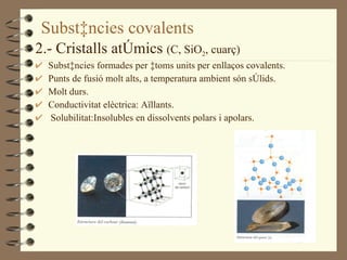 Substàncies covalents 2.- Cristalls atòmics  (C, SiO 2 , cuarç) Substàncies formades per àtoms units per enllaços covalents. Punts de fusió molt alts, a temperatura ambient són sòlids. Molt durs. Conductivitat elèctrica: Aïllants. Solubilitat:Insolubles en dissolvents polars i apolars. 