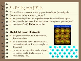 5.- Enllaç metàl·lic Els metalls tenen una estructura gegant formada por àtoms iguals. Com estan units aquests àtoms ? No per enllaç iònic: No es poden formar ions de diferent signe. No per enllaç covalent. Els elements no tenen prou e -  per compartir. Nou tipus d’unió;  Enllaç metàl·lic.  Model del núvol electrònic Els àtoms cedeixen els e -  de valència, formant cations. Els e -  formen un núvol deslocalitzat al voltant dels cations. Els e -  es desplacen lliurement. La interacció entre els e -  deslocalitzats i els cations estabilitza la xarxa o el cristall metàl·lic. 