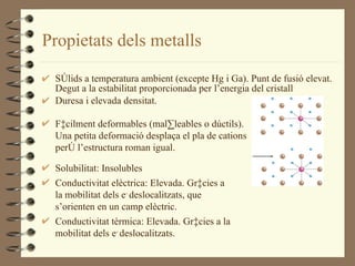 Propietats dels metalls Sòlids a temperatura ambient (excepte Hg i Ga). Punt de fusió elevat. Degut a la estabilitat proporcionada per l’energia del cristall Duresa i elevada densitat. Fàcilment deformables (mal·leables o dúctils). Una petita deformació desplaça el pla de cations però l’estructura roman igual. Solubilitat: Insolubles Conductivitat elèctrica: Elevada. Gràcies a la mobilitat dels e -  deslocalitzats, que s’orienten en un camp elèctric. Conductivitat tèrmica: Elevada. Gràcies a la mobilitat dels e -  deslocalitzats. 