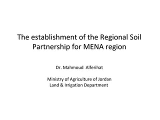 The establishment of the Regional Soil
Partnership for MENA region
Dr. Mahmoud Alferihat
Ministry of Agriculture of Jordan
Land & Irrigation Department

 