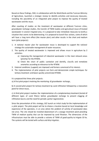 Based on these findings, FAO, in collaboration with the World Bank and the Tunisian Ministry
of Agriculture, launched a strategic review to identify activities and necessary measures,
including the possibility of an integrated pilot project to improve the quality of treated
wastewater and the reuse.
After counting of studies on the treatment of wastewater at different Tunisian cities,
groundwater recharge studies, the transfer of TWW studies and agricultural reuse of treated
wastewater in several irrigated area, it is proposed to take immediate measures to rectify a
situation that seems to be deteriorating. It is proposed to launch four actions, some of which
will have a long term effect (the master plan) and other results in the short and medium
term (pilot projects):
1. A national master plan for wastewater reuse is developed to support the national
strategy for sustainable management of water resources.
2. The quality of treated wastewater is improved and allows reuse in agriculture by 2
activities:
a) Improving the management of industrial wastewater in the most relevant areas
(priority) for the RTWW,
b) Check the chain of public sanitation and identify, classify and remediate
anomalies according to relevance to the RTWW.
3. External conditions (support) are improved and farmers convinced of its interest.
4. The implementation of pilot projects can form and demonstrate simple techniques for
tertiary treatment and boost quickly unrestricted RTWW.
It is proposed that three pilot projects:
a) A first pilot project involving the monitoring of groundwater recharge,
b) A second pilot project for tertiary treatment by sand infiltration followed by a maturation
pond for direct reuse,
c) A third pilot project involves the implementation of a complementary treatment (tested of
different types of sand filters) before groundwater recharge to prevent clogging of
infiltration basins and the need for periodic partial regeneration.
Since the presentation of this strategy, GIZ launch an initial study for the implemantation of
a pilot project. The pilot project will be to choose a location based on local knowledge and
experience of the operators, in an area where the problem of salinity of wastewater does
not arise. The site should be installed downstream of a sewage treatment plant providing
TWW of medium quality that can be improved by sand filtration. The dimensions of the
infrastructure must be able to provide a volume of TWW of good quality to irrigate 10 ha.
The systems will be tested with surface and drip irrigation.
 