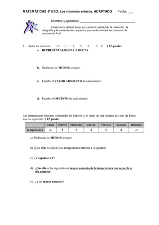 MATEMÁTICAS 1º ESO. Los números enteros. ADAPTADO Fecha: ____
Nombre y apellidos: _______________________________________
El alumno/a deberá tener en cuenta la calidad de la redacción, la
ortografía y la presentación, aspectos que serán tenidos en cuenta en la
puntuación final.
1. Dados los números +2, −1, −2, −5, +5, −3, 0 ( 1,5 punto)
a. REPRESÉNTALOS EN LA RECTA
b. Ordénalos de MENOR a mayor
c. Escribe el VALOR ABSOLUTO de cada número
d. Escribe el OPUESTO de cada número
Las temperaturas mínimas registradas en Segovia a lo largo de una semana del mes de Enero
son las siguientes: ( 1,5 punto)
Lunes Martes Miércoles Jueves Viernes Sábado Domingo
Temperatura -2 1 3 4 2 -1 -3
a) Ordénalas de MENOR a mayor.
b) ¿Qué días ha habido una temperatura inferior a -1 grados?
c) ¿Y superior a 0?
d) ¿Qué día se ha registrado un mayor aumento de la temperatura con respecto al
día anterior?
e) ¿Y un mayor descenso?
 