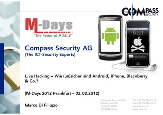 Compass Security AG
[The ICT-Security Experts]




Live Hacking – Wie (un)sicher sind Android, iPhone, Blackberry
& Co.?

[M-Days 2012 Frankfurt – 02.02.2012]
                                       Compass Security AG   Tel.+41 55-214 41 60
                                       Werkstrasse 20        Fax+41 55-214 41 61
Marco Di Filippo                       Postfach 2038         team@csnc.ch
                                       CH-8645 Jona          www.csnc.ch
 