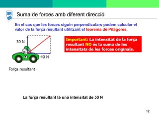 12
Suma de forces amb diferent direcció
En el cas que les forces siguin perpendiculars podem calcular el
valor de la força resultant utilitzant el teorema de Pitàgores.
La força resultant té una intensitat de 50 N
 
