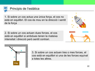 22
Principis de l’estàtica
1. Si sobre un cos actua una única força, el cos no
està en equilibri. El cos és mou en la direcció i sentit
de la força
2. Si sobre un cos actuen dues forces, el cos
està en equilibri si ambdues tenen la mateixa
intensitat i direcció però sentit contrari.
3. Si sobre un cos actuen tres o mes forces, el
cos està en equilibri si una de les forces equival
a totes les altres.
 