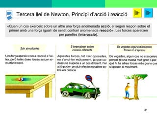 31
«Quan un cos exerceix sobre un altre una força anomenada acció, el segon respon sobre el
primer amb una força igual i de sentit contrari anomenada reacció». Les forces apareixen
per parelles (interacció).
Tercera llei de Newton. Principi d’acció i reacció 22
 