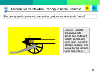 32
Tercera llei de Newton. Principi d’acció i reacció 22
Per què quan disparem amb un canó es produeix un retrocés de l’arma?
Solució: La bala,
impulsada pels
gasos cap endavant
(acció) genera una
força igual i de sentit
contrari (reacció) que
fa que l’arma faci una
força cap enrere.
 