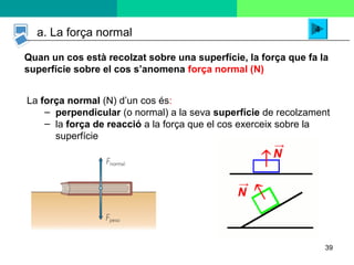 39
a. La força normal
Quan un cos està recolzat sobre una superfície, la força que fa la
superfície sobre el cos s’anomena força normal (N)
4
La força normal (N) d’un cos és:
– perpendicular (o normal) a la seva superfície de recolzament
– la força de reacció a la força que el cos exerceix sobre la
superfície
 