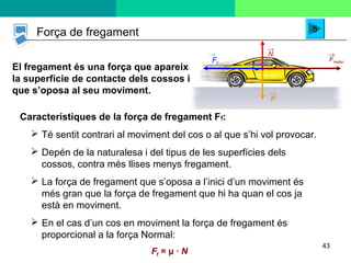 43
El fregament és una força que apareix
la superfície de contacte dels cossos i
que s’oposa al seu moviment.
P
→
N
→
Fmotor
→
Ff
→
Força de fregament 5
Característiques de la força de fregament Ff:
 Té sentit contrari al moviment del cos o al que s’hi vol provocar.
 Depén de la naturalesa i del tipus de les superfícies dels
cossos, contra més llises menys fregament.
 La força de fregament que s’oposa a l’inici d’un moviment és
més gran que la força de fregament que hi ha quan el cos ja
està en moviment.
 En el cas d’un cos en moviment la força de fregament és
proporcional a la força Normal:
Ff = μ · N
 