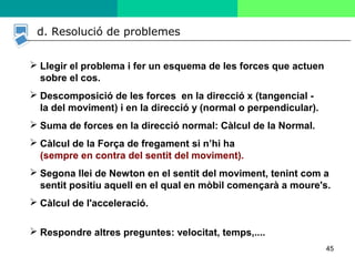 45
d. Resolució de problemes
 Llegir el problema i fer un esquema de les forces que actuen
sobre el cos.
 Descomposició de les forces en la direcció x (tangencial -
la del moviment) i en la direcció y (normal o perpendicular).
 Suma de forces en la direcció normal: Càlcul de la Normal.
 Càlcul de la Força de fregament si n’hi ha
(sempre en contra del sentit del moviment).
 Segona llei de Newton en el sentit del moviment, tenint com a
sentit positiu aquell en el qual en mòbil començarà a moure's.
 Càlcul de l'acceleració.
 Respondre altres preguntes: velocitat, temps,....
 