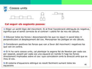 46
Cal seguir els següents passos:
1-Elegir un sentit lògic del moviment. Si al final l’acceleració obtinguda és negativa,
significa que el sentit correcte és el contrari i caldrà fer de nou els càlculs.
2-Dibuixar totes les forces i descompondre les que no siguin ni paral·leles ni
perpendiculars al desplaçament del cos. Menysprear les politges en els càlculs.
3-Considerem positives les forces que van a favor del moviment i negatives les
que van en contra.
4-Si hi ha varis cossos units, cal plantejar la segona llei de Newton per cada cos
per separat, posant per cada cos una equació on només hi hagi les forces
directament implicades sobre el cos i que coincideixin amb la direcció amb que es
mou el cos.
5-El sistema d’equacions obtingut es resolt fàcilment sumant totes les
equacions
Cossos units
 