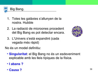 58
Big Bang.
1. Totes les galàxies s’allunyen de la
nostra. Hubble
2. La radiació de microones procedent
del Big Bang es pot detectar encara.
3. L’Univers s’està expandint (cada
vegada més ràpid)
No és un model definitiu:
• Singularitat: el Big Bang no és un esdeveniment
explicable amb les lleis típiques de la física.
• I abans ?
• Causa ?
 