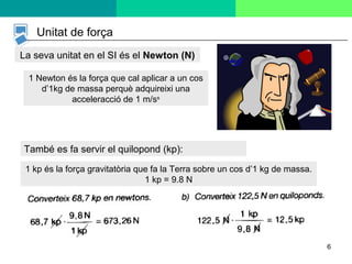 6
Unitat de força
La seva unitat en el SI és el Newton (N)
1 Newton és la força que cal aplicar a un cos
d’1kg de massa perquè adquireixi una
acceleracció de 1 m/ss
1 kp és la força gravitatòria que fa la Terra sobre un cos d’1 kg de massa.
1 kp = 9.8 N
També es fa servir el quilopond (kp):
 