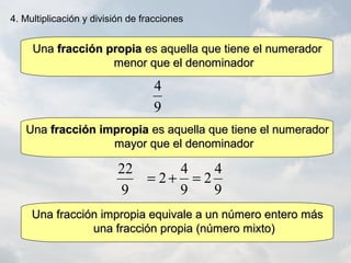 9
4
9
22
UnaUna fracción propiafracción propia es aquella que tiene el numeradores aquella que tiene el numerador
menor que el denominadormenor que el denominador
UnaUna fracción impropiafracción impropia es aquella que tiene el numeradores aquella que tiene el numerador
mayor que el denominadormayor que el denominador
Una fracción impropia equivale a un número entero másUna fracción impropia equivale a un número entero más
una fracción propia (número mixto)una fracción propia (número mixto)
9
4
2
9
4
2 =+=
4. Multiplicación y división de fracciones
 
