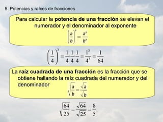5
8
25
64
25
64
==
Para calcular laPara calcular la potencia de una fracciónpotencia de una fracción se elevan else elevan el
numerador y el denominador al exponentenumerador y el denominador al exponente
64
1
4
1
4
1
·
4
1
·
4
1
4
1
3
33
===





5. Potencias y raíces de fracciones
LaLa raíz cuadrada de una fracciónraíz cuadrada de una fracción es la fracción que sees la fracción que se
obtiene hallando la raíz cuadrada del numerador y delobtiene hallando la raíz cuadrada del numerador y del
denominadordenominador
 