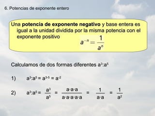 UnaUna potencia de exponente negativopotencia de exponente negativo y base entera esy base entera es
igual a la unidad dividida por la misma potencia con eligual a la unidad dividida por la misma potencia con el
exponente positivoexponente positivo
6. Potencias de exponente entero
Calculamos de dos formas diferentes aCalculamos de dos formas diferentes a33
:a:a55
1)1) aa33
:a:a55
= a= a3-53-5
= a= a-2-2
2)2) aa33
:a:a55
==
a·a·aa·a·a
a·a·a·a·aa·a·a·a·a a·aa·a
11aa33
11______________ ==== ==
aa55
____ ______ ____
aa22
 