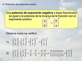 UnaUna potencia de exponente negativopotencia de exponente negativo y base fraccionariay base fraccionaria
es igual a la potencia de la inversa de la fracción con eles igual a la potencia de la inversa de la fracción con el
exponente positivoexponente positivo
6. Potencias de exponente entero
Observa como se verificaObserva como se verifica
1)1)
2)2)
3
52
52
5
5
2
252
2
3
3·3·2·2·2·2·2
3·3·3·3·3·2·2
2·3
3·2
3
2
:
3
2
3
2
:
3
2






====











35252
3
2
3
2
3
2
:
3
2
−−






=





=











 