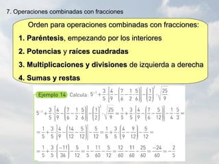 Orden para operaciones combinadas con fracciones:Orden para operaciones combinadas con fracciones:
1.1. ParéntesisParéntesis, empezando por los interiores, empezando por los interiores
2.2. PotenciasPotencias yy raíces cuadradasraíces cuadradas
3.3. Multiplicaciones y divisionesMultiplicaciones y divisiones de izquierda a derechade izquierda a derecha
4.4. Sumas y restasSumas y restas
7. Operaciones combinadas con fracciones
 