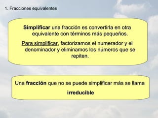 1. Fracciones equivalentes
SimplificarSimplificar una fracción es convertirla en otrauna fracción es convertirla en otra
equivalente con términos más pequeños.equivalente con términos más pequeños.
Para simplificarPara simplificar, factorizamos el numerador y el, factorizamos el numerador y el
denominador y eliminamos los números que sedenominador y eliminamos los números que se
repiten.repiten.
UnaUna fracciónfracción que no se puede simplificar más se llamaque no se puede simplificar más se llama
irreducibleirreducible
 