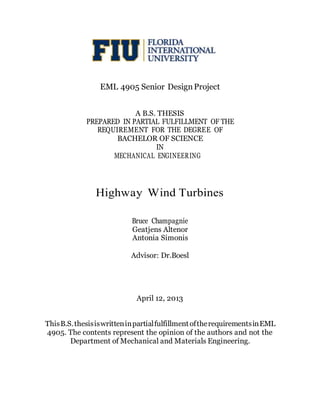 EML 4905 Senior DesignProject
A B.S. THESIS
PREPARED IN PARTIAL FULFILLMENT OF THE
REQUIREMENT FOR THE DEGREE OF
BACHELOR OF SCIENCE
IN
MECHANICAL ENGINEERING
Highway Wind Turbines
Bruce Champagnie
Geatjens Altenor
Antonia Simonis
Advisor: Dr.Boesl
April 12, 2013
ThisB.S.thesisiswritteninpartialfulfillmentoftherequirementsinEML
4905. The contents represent the opinion of the authors and not the
Department of Mechanical and Materials Engineering.
 