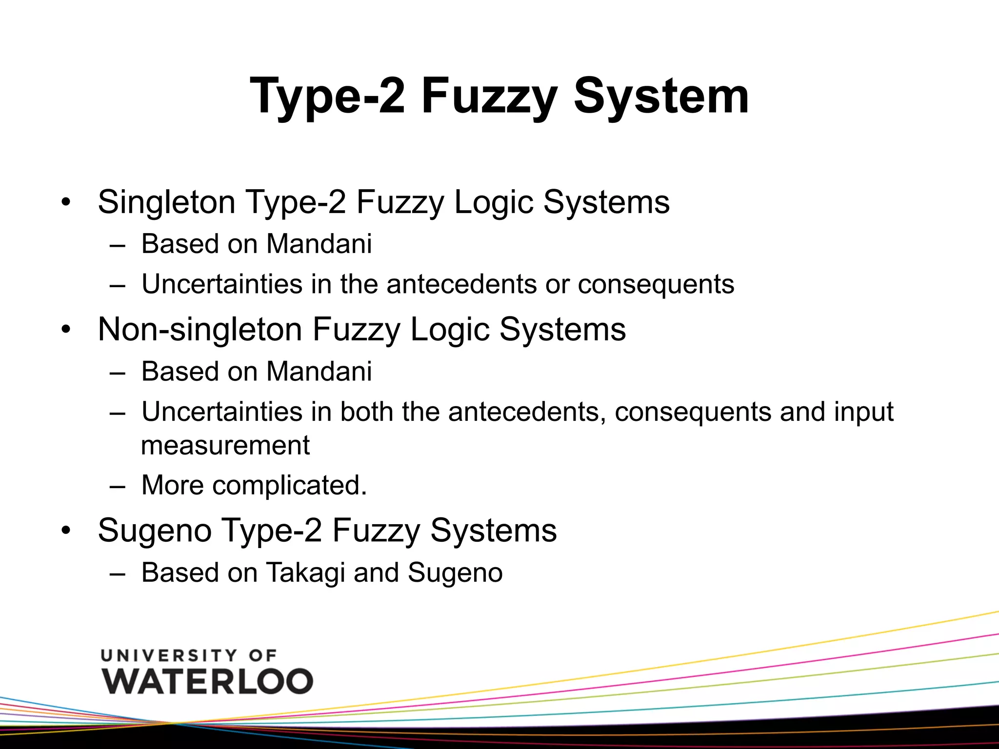 Type-2 Fuzzy System
•  Singleton Type-2 Fuzzy Logic Systems
–  Based on Mandani
–  Uncertainties in the antecedents or consequents

•  Non-singleton Fuzzy Logic Systems
–  Based on Mandani
–  Uncertainties in both the antecedents, consequents and input
measurement
–  More complicated.

•  Sugeno Type-2 Fuzzy Systems
–  Based on Takagi and Sugeno

 