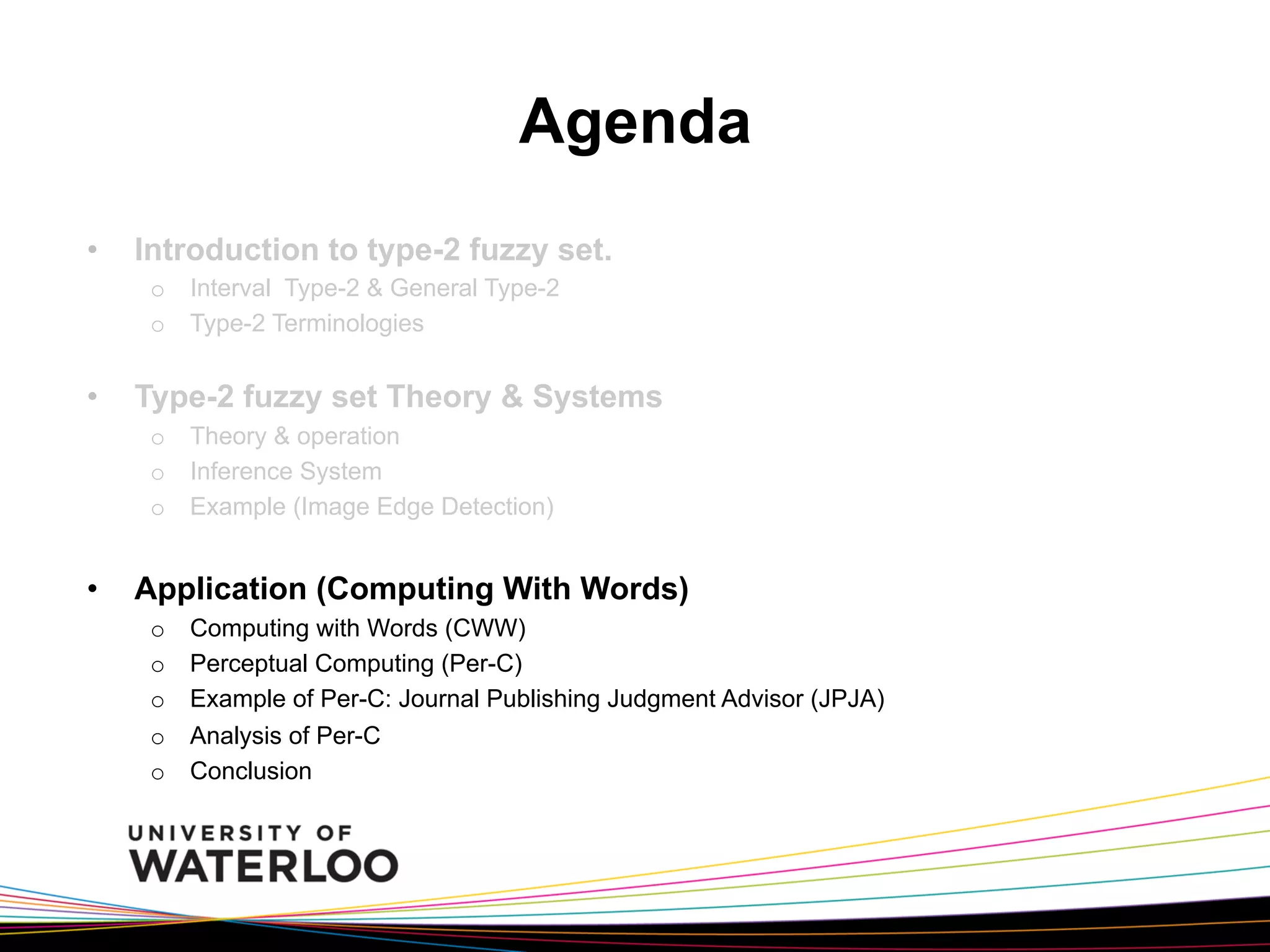 Agenda
• 

Introduction to type-2 fuzzy set.
o  Interval Type-2 & General Type-2
o  Type-2 Terminologies

• 

Type-2 fuzzy set Theory & Systems
o  Theory & operation
o  Inference System
o  Example (Image Edge Detection)

• 

Application (Computing With Words)
o 
o 
o 
o 
o 

Computing with Words (CWW)
Perceptual Computing (Per-C)
Example of Per-C: Journal Publishing Judgment Advisor (JPJA)
Analysis of Per-C
Conclusion

 