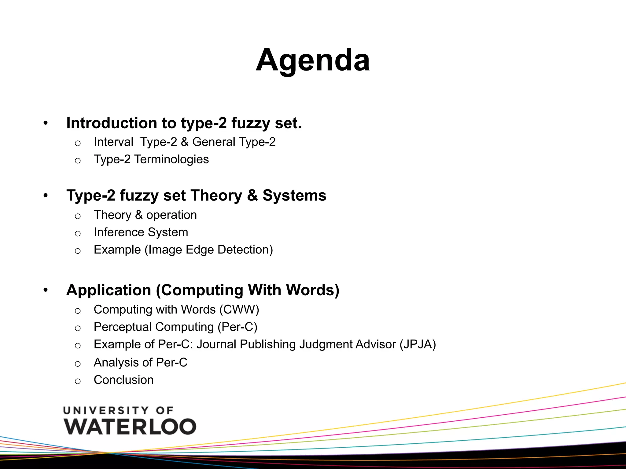 Agenda
• 

Introduction to type-2 fuzzy set.
o  Interval Type-2 & General Type-2
o  Type-2 Terminologies

• 

Type-2 fuzzy set Theory & Systems
o  Theory & operation
o  Inference System
o  Example (Image Edge Detection)

• 

Application (Computing With Words)
o 
o 
o 
o 
o 

Computing with Words (CWW)
Perceptual Computing (Per-C)
Example of Per-C: Journal Publishing Judgment Advisor (JPJA)
Analysis of Per-C
Conclusion

 