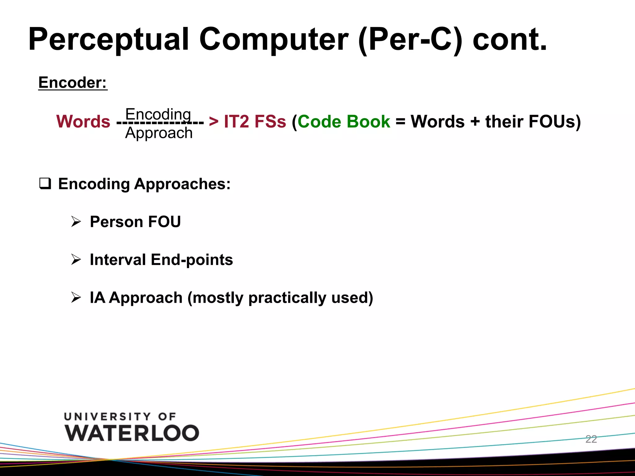 Perceptual Computer (Per-C) cont.
Encoder:
Encoding
Words --------------- > IT2 FSs (Code Book = Words + their FOUs)
Approach

q  Encoding Approaches:
Ø  Person FOU
Ø  Interval End-points
Ø  IA Approach (mostly practically used)

22

 