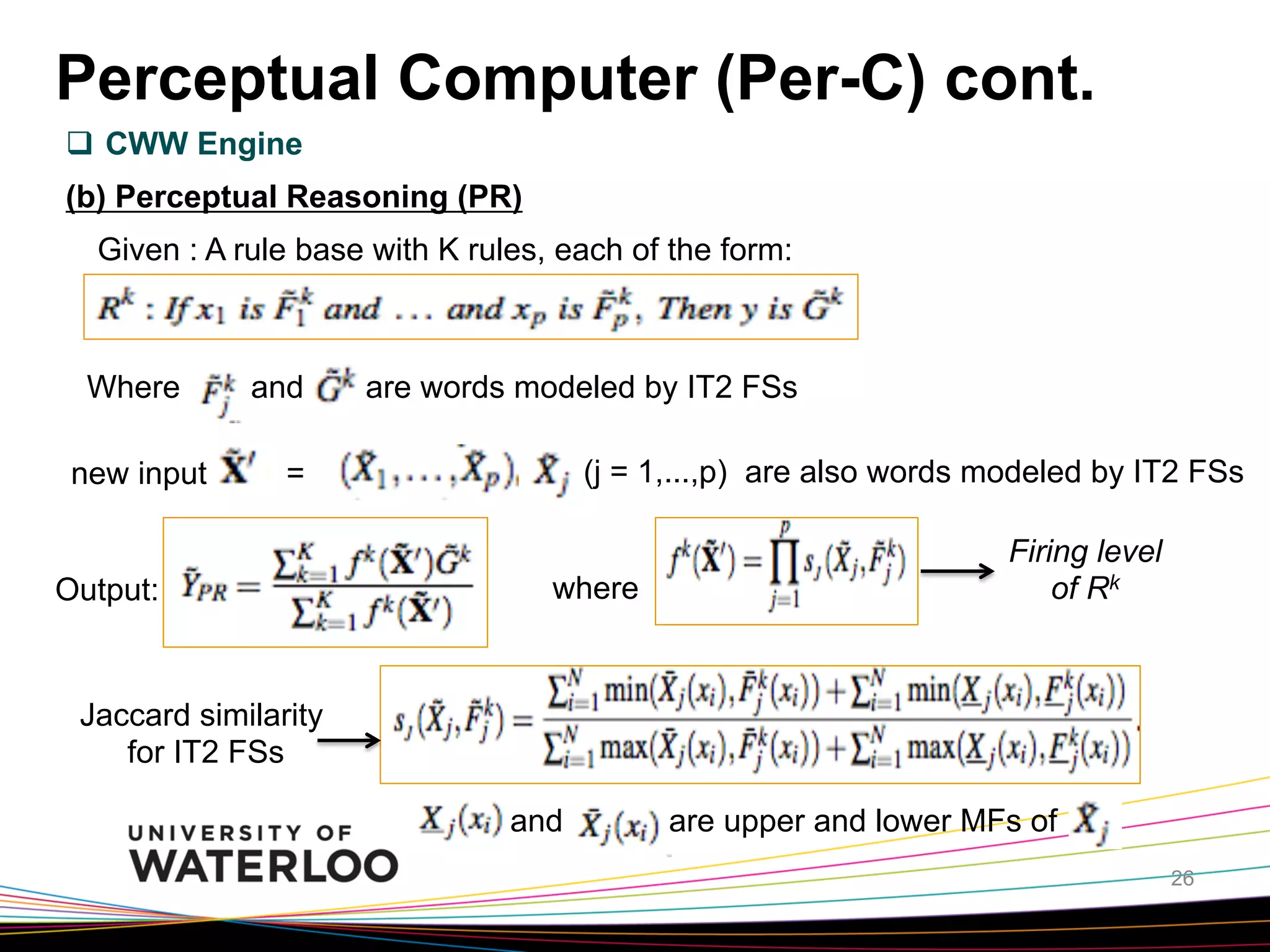 Perceptual Computer (Per-C) cont.
q  CWW Engine
(b) Perceptual Reasoning (PR)
Given : A rule base with K rules, each of the form:

Where
new input

and

are words modeled by IT2 FSs
(j = 1,...,p) are also words modeled by IT2 FSs

=

Output:

where

Firing level
of Rk

Jaccard similarity
for IT2 FSs
and

are upper and lower MFs of
26

 