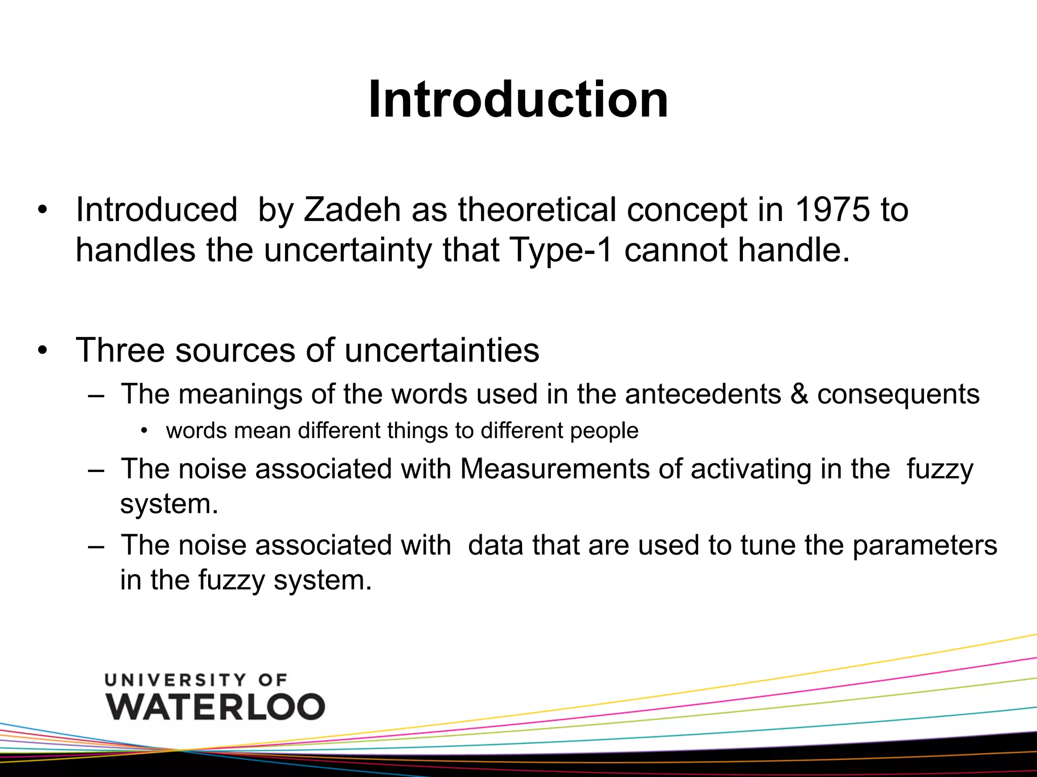 Introduction
•  Introduced by Zadeh as theoretical concept in 1975 to
handles the uncertainty that Type-1 cannot handle.
•  Three sources of uncertainties
–  The meanings of the words used in the antecedents & consequents
•  words mean different things to different people

–  The noise associated with Measurements of activating in the fuzzy
system.
–  The noise associated with data that are used to tune the parameters
in the fuzzy system.

 