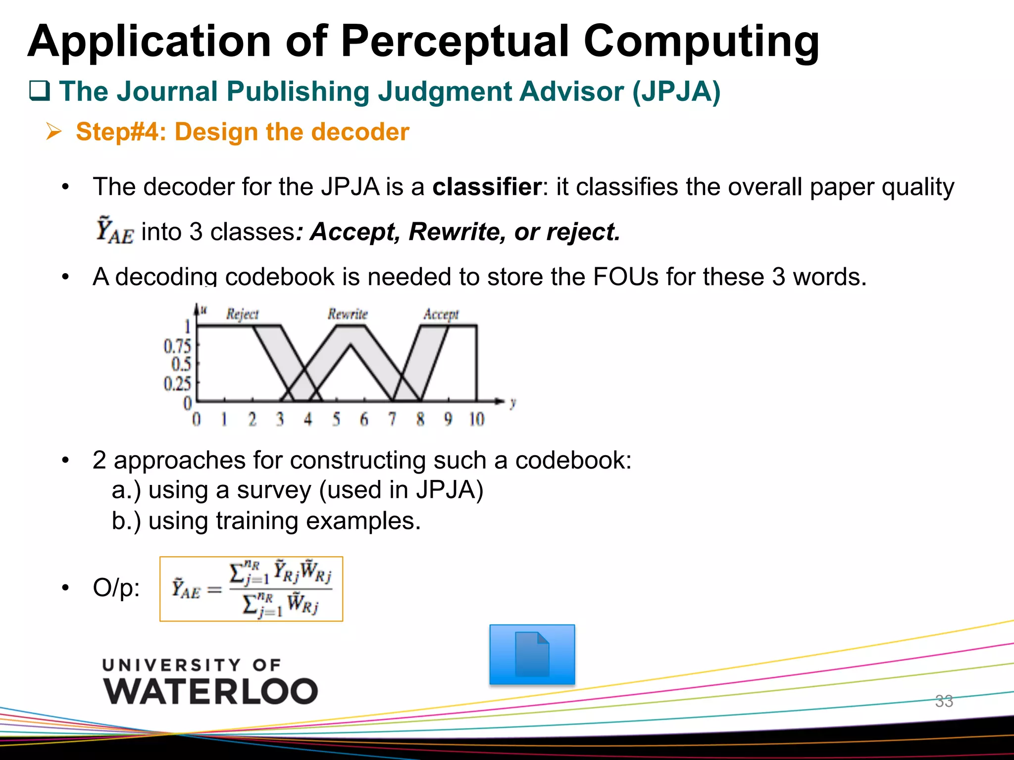 Application of Perceptual Computing
q The Journal Publishing Judgment Advisor (JPJA)
Ø  Step#4: Design the decoder
•  The decoder for the JPJA is a classifier: it classifies the overall paper quality
into 3 classes: Accept, Rewrite, or reject.
•  A decoding codebook is needed to store the FOUs for these 3 words.

•  2 approaches for constructing such a codebook:
a.) using a survey (used in JPJA)
b.) using training examples.
•  O/p:

33

 