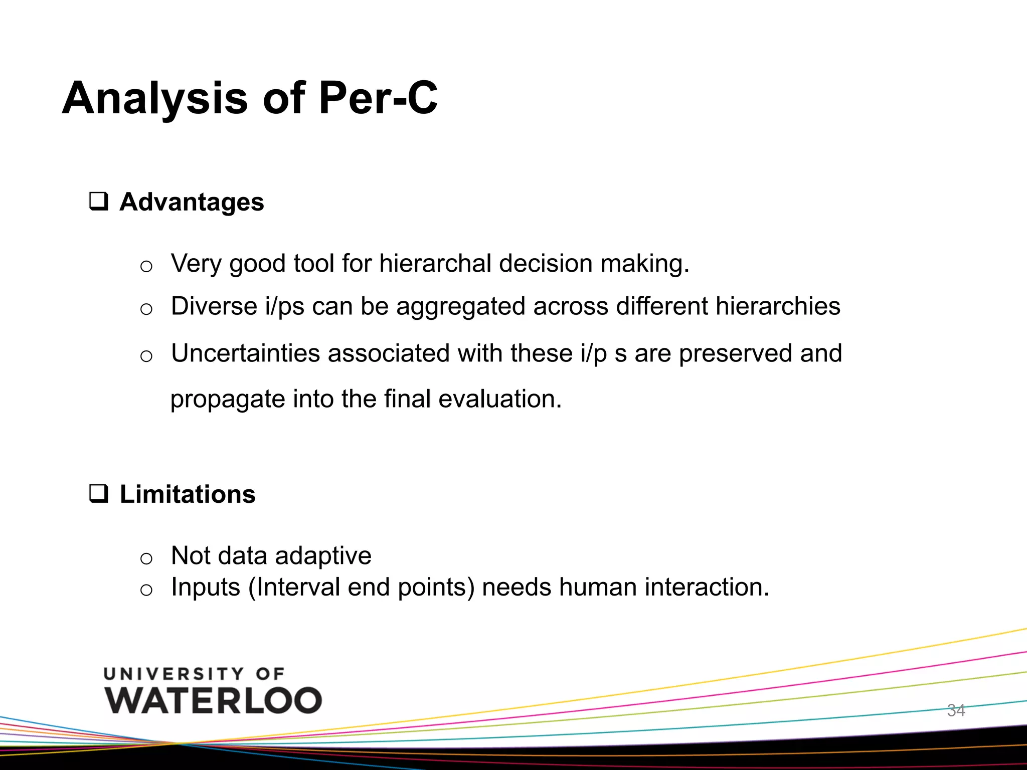 Analysis of Per-C
q  Advantages
o  Very good tool for hierarchal decision making.
o  Diverse i/ps can be aggregated across different hierarchies
o  Uncertainties associated with these i/p s are preserved and
propagate into the final evaluation.

q  Limitations
o  Not data adaptive
o  Inputs (Interval end points) needs human interaction.

34

 
