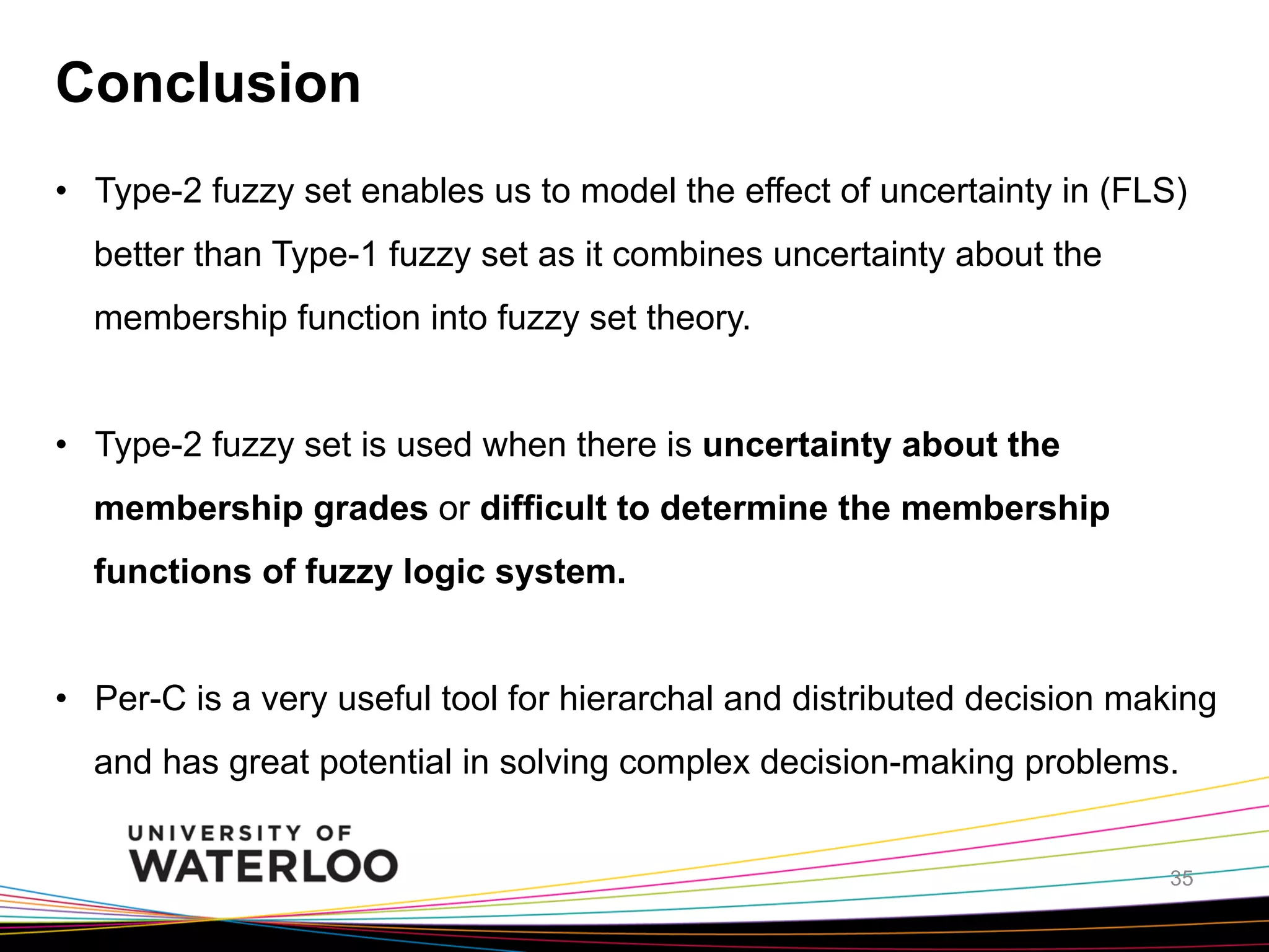 Conclusion
•  Type-2 fuzzy set enables us to model the effect of uncertainty in (FLS)
better than Type-1 fuzzy set as it combines uncertainty about the
membership function into fuzzy set theory.
•  Type-2 fuzzy set is used when there is uncertainty about the
membership grades or difficult to determine the membership
functions of fuzzy logic system.
•  Per-C is a very useful tool for hierarchal and distributed decision making
and has great potential in solving complex decision-making problems.
35

 