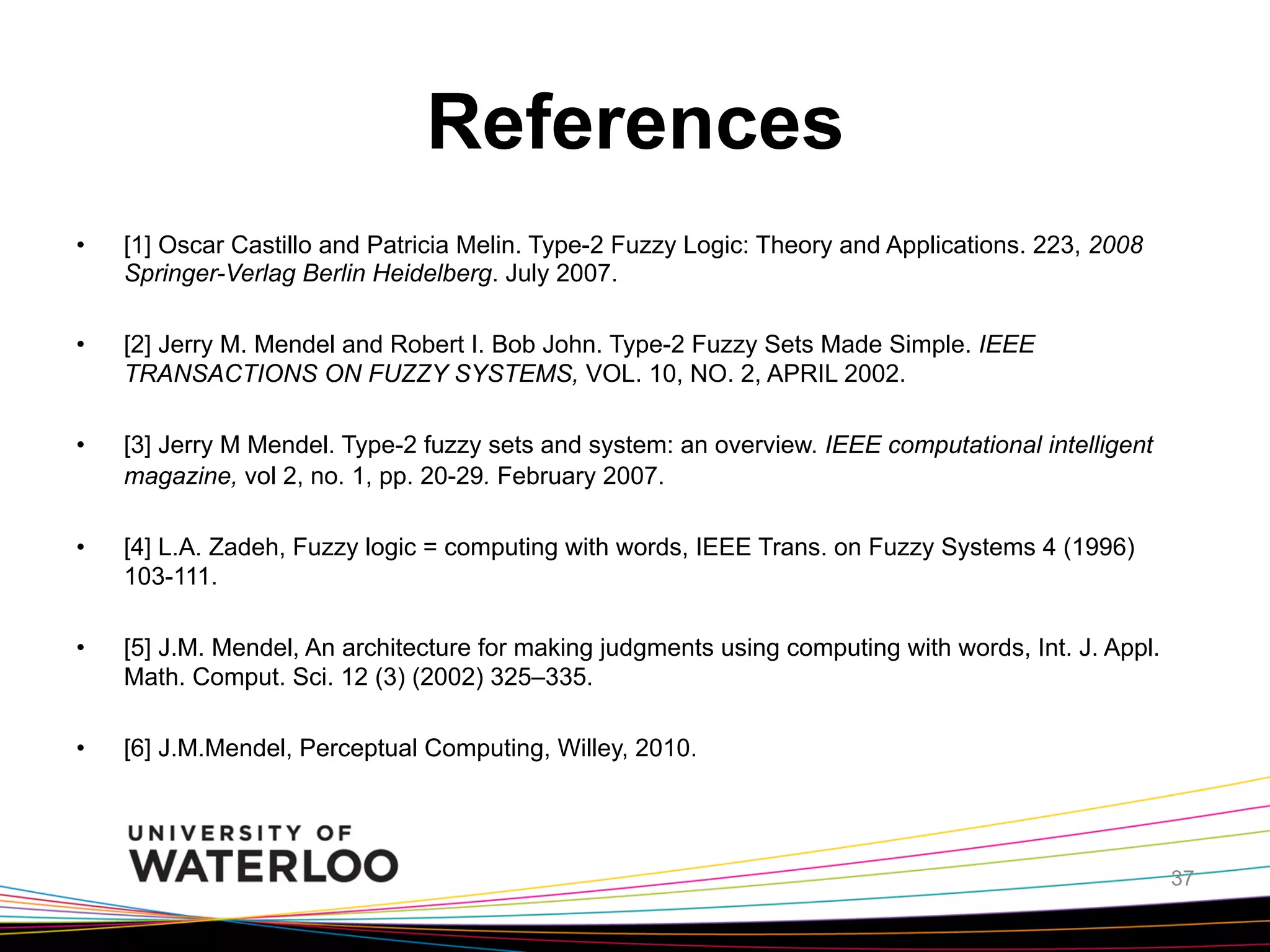 References
• 

[1] Oscar Castillo and Patricia Melin. Type-2 Fuzzy Logic: Theory and Applications. 223, 2008
Springer-Verlag Berlin Heidelberg. July 2007.

• 

[2] Jerry M. Mendel and Robert I. Bob John. Type-2 Fuzzy Sets Made Simple. IEEE
TRANSACTIONS ON FUZZY SYSTEMS, VOL. 10, NO. 2, APRIL 2002.

• 

[3] Jerry M Mendel. Type-2 fuzzy sets and system: an overview. IEEE computational intelligent
magazine, vol 2, no. 1, pp. 20-29. February 2007.

• 

[4] L.A. Zadeh, Fuzzy logic = computing with words, IEEE Trans. on Fuzzy Systems 4 (1996)
103-111.

• 

[5] J.M. Mendel, An architecture for making judgments using computing with words, Int. J. Appl.
Math. Comput. Sci. 12 (3) (2002) 325–335.

• 

[6] J.M.Mendel, Perceptual Computing, Willey, 2010.

37

 