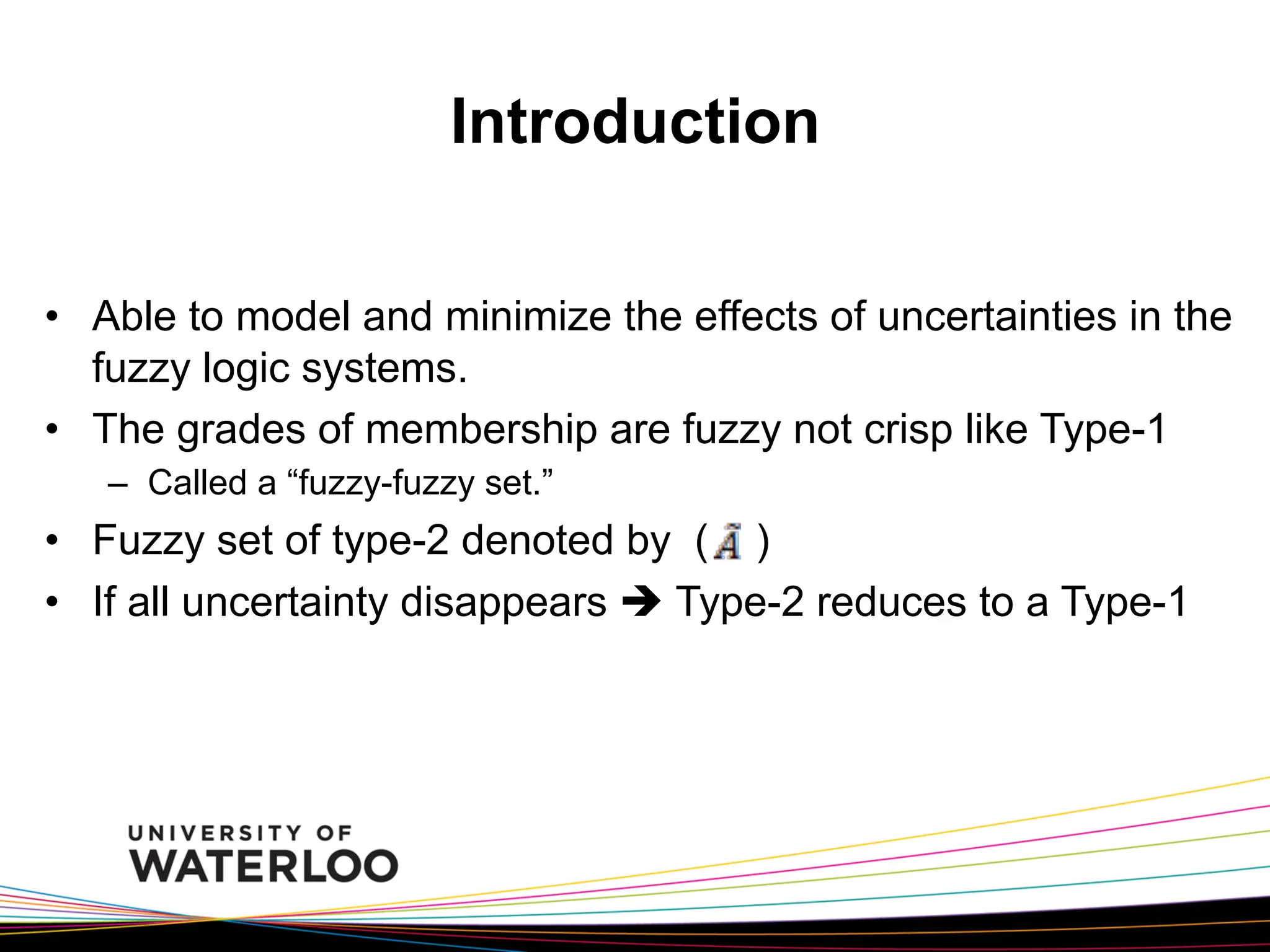 Introduction
•  Able to model and minimize the effects of uncertainties in the
fuzzy logic systems.
•  The grades of membership are fuzzy not crisp like Type-1
–  Called a “fuzzy-fuzzy set.”

•  Fuzzy set of type-2 denoted by ( )
•  If all uncertainty disappears è Type-2 reduces to a Type-1

 