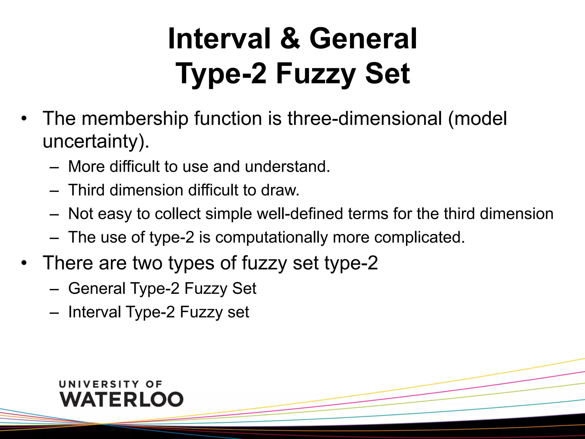 Interval & General
Type-2 Fuzzy Set
•  The membership function is three-dimensional (model
uncertainty).
– 
– 
– 
– 

More difficult to use and understand.
Third dimension difficult to draw.
Not easy to collect simple well-defined terms for the third dimension
The use of type-2 is computationally more complicated.

•  There are two types of fuzzy set type-2
–  General Type-2 Fuzzy Set
–  Interval Type-2 Fuzzy set

 