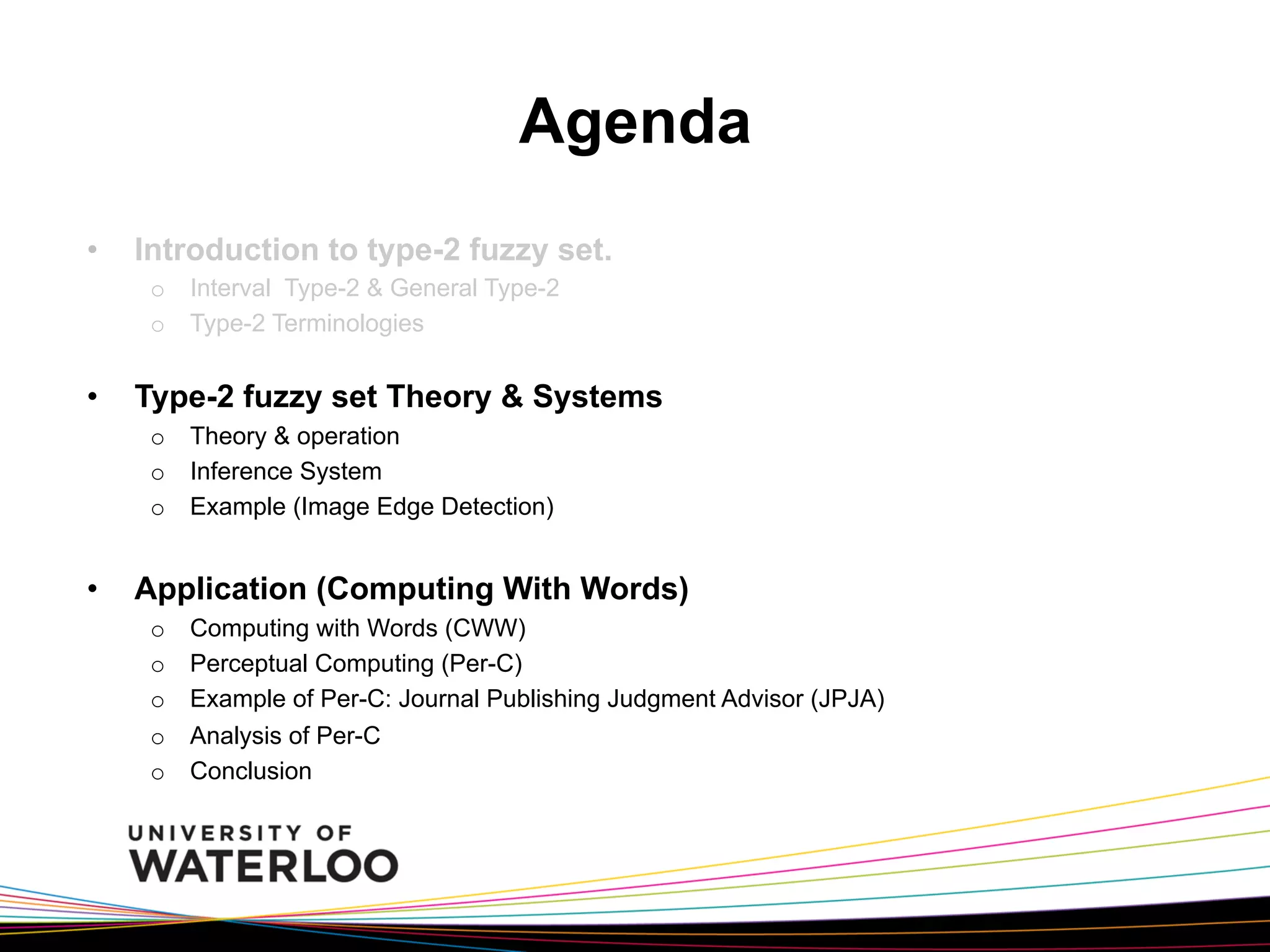 Agenda
• 

Introduction to type-2 fuzzy set.
o  Interval Type-2 & General Type-2
o  Type-2 Terminologies

• 

Type-2 fuzzy set Theory & Systems
o  Theory & operation
o  Inference System
o  Example (Image Edge Detection)

• 

Application (Computing With Words)
o 
o 
o 
o 
o 

Computing with Words (CWW)
Perceptual Computing (Per-C)
Example of Per-C: Journal Publishing Judgment Advisor (JPJA)
Analysis of Per-C
Conclusion

 