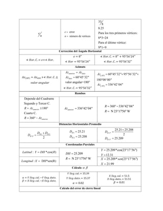 e
n
error
número de vertices
e
n


33
8
8.25
Para los tres primeros vértices:
8*3=24
Para el último vértice:
9*1=9
Corrección del Ángulo Horizontal
≮ 𝐻𝑜𝑟. 𝐶. = 𝑒+≮ 𝐻𝑜𝑟.
𝑒 = 8′′
≮ 𝐻𝑜𝑟 = 95°56′24′′
≮ 𝐻𝑜𝑟. 𝐶. = 8′′
+ 95°56′
24′′
≮ 𝐻𝑜𝑟. 𝐶. = 95°56′32′′
Azimuts
𝐴𝑧(𝐴𝐷) = 𝐴𝑧𝑎𝑛𝑡.+≮ 𝐻𝑜𝑟. 𝐶. ±
𝑣𝑎𝑙𝑜𝑟 𝑎𝑛𝑔𝑢𝑙𝑎𝑟
60 45'32''
valor angular=180°
anterior dato
dato
Az Az
Az

 
≮ 𝐻𝑜𝑟. 𝐶. = 95°56′32′′
 
 
60 45'32'' 95 56'32''
180 00'00''
336 42'04''
AD
AD
Az
Az
    

 
Rumbos
Depende del Cuadrante
Segundo y Tercer C.
180
Cuarto C.
360
anterior
anterior
R Az
R Az
  
 
336 42'04''
anterior
Az  
360 336 42'04''
N 23°17'56'' W
R
R
  

Distancias Horizontales Promedio
1 2
.
2
H H
H P
D D
D


1
2
25.21
25.208
H
H
D
D


. .
. .
25.21 25.208
2
25.209
H P
H P
D
D



Coordenadas Parciales
: *cos( )
Latitud Y DH R
 25.209
N 23°17'56'' W
DH
R


25.209*cos(23 17'56'')
12.31
Y
Y
 

: DH*sen(R)
Longitud X 
25.209* (23 17'56'')
21.99
X sen
X
 

Cálculo  
𝛼 = 𝑌 𝑙𝑙𝑒𝑔. 𝑐𝑎𝑙. −𝑌 𝑙𝑙𝑒𝑔. 𝑑𝑎𝑡𝑜.
𝛽 = 𝑋 𝑙𝑙𝑒𝑔. 𝑐𝑎𝑙. −𝑋 𝑙𝑙𝑒𝑔. 𝑑𝑎𝑡𝑜.
𝑌 𝑙𝑙𝑒𝑔. 𝑐𝑎𝑙. = 35.39
𝑌 𝑙𝑙𝑒𝑔. 𝑑𝑎𝑡𝑜. = 35.37
𝛼 = 0.02
𝑋 𝑙𝑙𝑒𝑔. 𝑐𝑎𝑙. = 51.5
𝑋 𝑙𝑙𝑒𝑔. 𝑑𝑎𝑡𝑜. = 51.51
𝛽 = 0.01
Calculo del error de cierre lineal
 