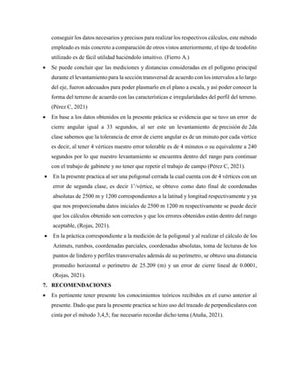 conseguir los datos necesarios y precisos para realizar los respectivos cálculos, este método
empleado es más concreto a comparación de otros vistos anteriormente, el tipo de teodolito
utilizado es de fácil utilidad haciéndolo intuitivo. (Fierro A.)
 Se puede concluir que las mediciones y distancias consideradas en el polígono principal
durante el levantamiento para la sección transversal de acuerdo con los intervalos a lo largo
del eje, fueron adecuados para poder plasmarlo en el plano a escala, y así poder conocer la
forma del terreno de acuerdo con las características e irregularidades del perfil del terreno.
(Pérez C, 2021)
 En base a los datos obtenidos en la presente práctica se evidencia que se tuvo un error de
cierre angular igual a 33 segundos, al ser este un levantamiento de precisión de 2da
clase sabemos que la tolerancia de error de cierre angular es de un minuto por cada vértice
es decir, al tener 4 vértices nuestro error tolerable es de 4 minutos o su equivalente a 240
segundos por lo que nuestro levantamiento se encuentra dentro del rango para continuar
con el trabajo de gabinete y no tener que repetir el trabajo de campo (Pérez C, 2021).
 En la presente practica al ser una poligonal cerrada la cual cuenta con de 4 vértices con un
error de segunda clase, es decir 1’/vértice, se obtuvo como dato final de coordenadas
absolutas de 2500 m y 1200 correspondientes a la latitud y longitud respectivamente y ya
que nos proporcionaba datos iniciales de 2500 m 1200 m respectivamente se puede decir
que los cálculos obtenido son correctos y que los errores obtenidos están dentro del rango
aceptable, (Rojas, 2021).
 En la práctica correspondiente a la medición de la poligonal y al realizar el cálculo de los
Azimuts, rumbos, coordenadas parciales, coordenadas absolutas, toma de lecturas de los
puntos de lindero y perfiles transversales además de su perímetro, se obtuvo una distancia
promedio horizontal o perímetro de 25.209 (m) y un error de cierre lineal de 0.0001,
(Rojas, 2021).
7. RECOMENDACIONES
 Es pertinente tener presente los conocimientos teóricos recibidos en el curso anterior al
presente. Dado que para la presente practica se hizo uso del trazado de perpendiculares con
cinta por el método 3,4,5; fue necesario recordar dicho tema (Atuña, 2021).
 