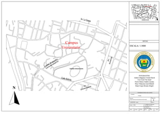 Campus Universitario
Estadio Universitario
N
Campus
Universitario
Estadio Universitario
SIMBOLOGÍA
NOTAS
ESCALA: 1:3000
UNIVERSIDAD CENTRAL DEL ECUADOR
Contiene:
Croquis
Plano No.
1
Ubicación:
Campus Universitario-Universidad Central del Ecuador
Grupo: 6
SEMESTRE: Cuarto
Escala: 1:3000
NOMBRE DEL DOCENTE:
Ing. Mario León M. Sc.
AYUDANTE:
Gigi Paulette Macías
Plano: Levanto: Calculo: Reviso: Dibujo: Fecha:
N
INTEGRANTES:
Atuña Collaguaso Cristian David
Cuvi Coral Tito Israel
Fierro Chávez Andrés Luciano
Pérez Villacorta Carol Mishell
Rojas Coque Roxana Abigail
 