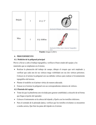 Brújula
1 𝐴: ± 1°
Ilustración 8 Brújula, Autor:Como-funciona (s.f.)
Mira
1 𝐴:± 0.001m
Ilustración 8 Mira, Autor: Solucion Topográfica
(s.f.)
Fuente: Grupo 6 (2021)
4. PROCEDIMIENTO
4.1. Medición de la poligonal principal
Previo a llevar a cabo el trabajo topográfico, verificar el buen estado del equipo y los
materiales que se emplearan en el mismo.
 Realizar la planeación del trabajo de campo, dibujar el croquis que será empleado y
verificar que cada uno de sus vértices tenga visibilidad con sus dos vértices próximos.
Colocar en el terreno la poligonal con sus debidos vértices para realizar el levantamiento
topográfico del terreno.
 Plantar el teodolito en el primer vértice de manera adecuada.
 Estacar en el terreno la poligonal con sus correspondientes números de vértices.
4.2. Plantada del equipo
 Tratar de que la plataforma este nivelada para generar estabilidad y colocarlo de tal forma
que llegue al pecho del operador.
 Colocar el instrumento en la cabeza del trípode y fijarlo con los tornillos inferiores.
 Para el centrado de la plomada óptica, verificar que los tornillos nivelantes se encuentren
a media carrera, fijar bien las patas del trípode en el terreno
 