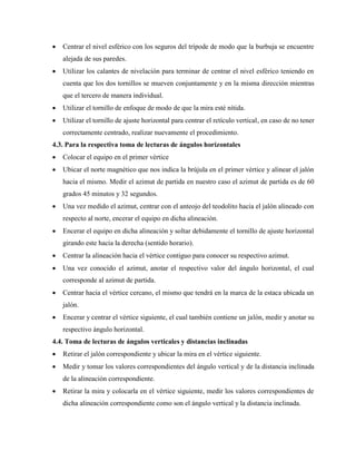  Centrar el nivel esférico con los seguros del trípode de modo que la burbuja se encuentre
alejada de sus paredes.
 Utilizar los calantes de nivelación para terminar de centrar el nivel esférico teniendo en
cuenta que los dos tornillos se mueven conjuntamente y en la misma dirección mientras
que el tercero de manera individual.
 Utilizar el tornillo de enfoque de modo de que la mira esté nítida.
 Utilizar el tornillo de ajuste horizontal para centrar el retículo vertical, en caso de no tener
correctamente centrado, realizar nuevamente el procedimiento.
4.3. Para la respectiva toma de lecturas de ángulos horizontales
 Colocar el equipo en el primer vértice
 Ubicar el norte magnético que nos indica la brújula en el primer vértice y alinear el jalón
hacia el mismo. Medir el azimut de partida en nuestro caso el azimut de partida es de 60
grados 45 minutos y 32 segundos.
 Una vez medido el azimut, centrar con el anteojo del teodolito hacia el jalón alineado con
respecto al norte, encerar el equipo en dicha alineación.
 Encerar el equipo en dicha alineación y soltar debidamente el tornillo de ajuste horizontal
girando este hacia la derecha (sentido horario).
 Centrar la alineación hacia el vértice contiguo para conocer su respectivo azimut.
 Una vez conocido el azimut, anotar el respectivo valor del ángulo horizontal, el cual
corresponde al azimut de partida.
 Centrar hacia el vértice cercano, el mismo que tendrá en la marca de la estaca ubicada un
jalón.
 Encerar y centrar el vértice siguiente, el cual también contiene un jalón, medir y anotar su
respectivo ángulo horizontal.
4.4. Toma de lecturas de ángulos verticales y distancias inclinadas
 Retirar el jalón correspondiente y ubicar la mira en el vértice siguiente.
 Medir y tomar los valores correspondientes del ángulo vertical y de la distancia inclinada
de la alineación correspondiente.
 Retirar la mira y colocarla en el vértice siguiente, medir los valores correspondientes de
dicha alineación correspondiente como son el ángulo vertical y la distancia inclinada.
 
