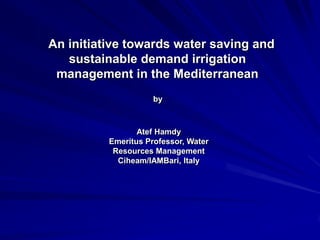 An initiative towards water saving and
sustainable demand irrigation
management in the Mediterranean
by

Atef Hamdy
Emeritus Professor, Water
Resources Management
Ciheam/IAMBari, Italy

 